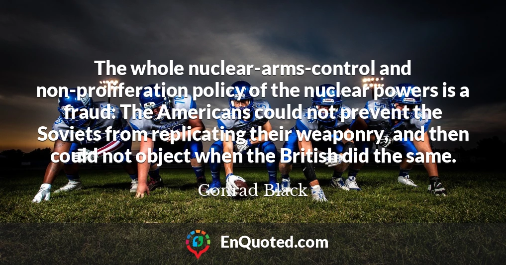 The whole nuclear-arms-control and non-proliferation policy of the nuclear powers is a fraud: The Americans could not prevent the Soviets from replicating their weaponry, and then could not object when the British did the same.