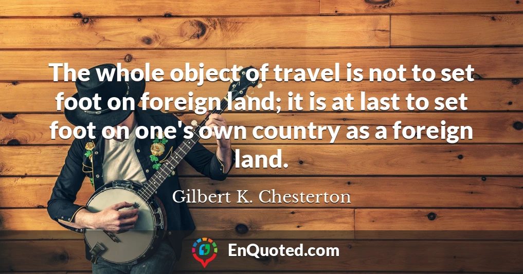 The whole object of travel is not to set foot on foreign land; it is at last to set foot on one's own country as a foreign land.