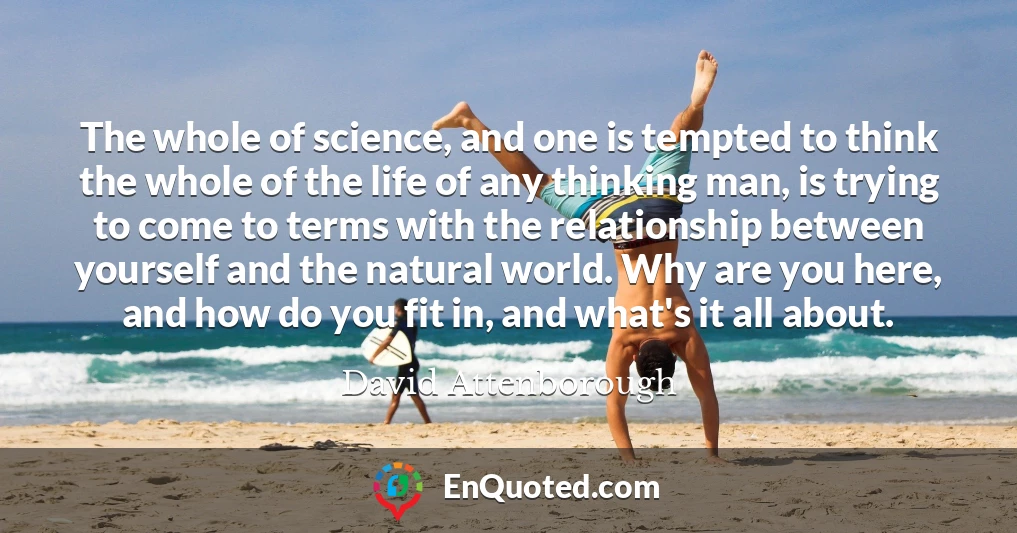 The whole of science, and one is tempted to think the whole of the life of any thinking man, is trying to come to terms with the relationship between yourself and the natural world. Why are you here, and how do you fit in, and what's it all about.