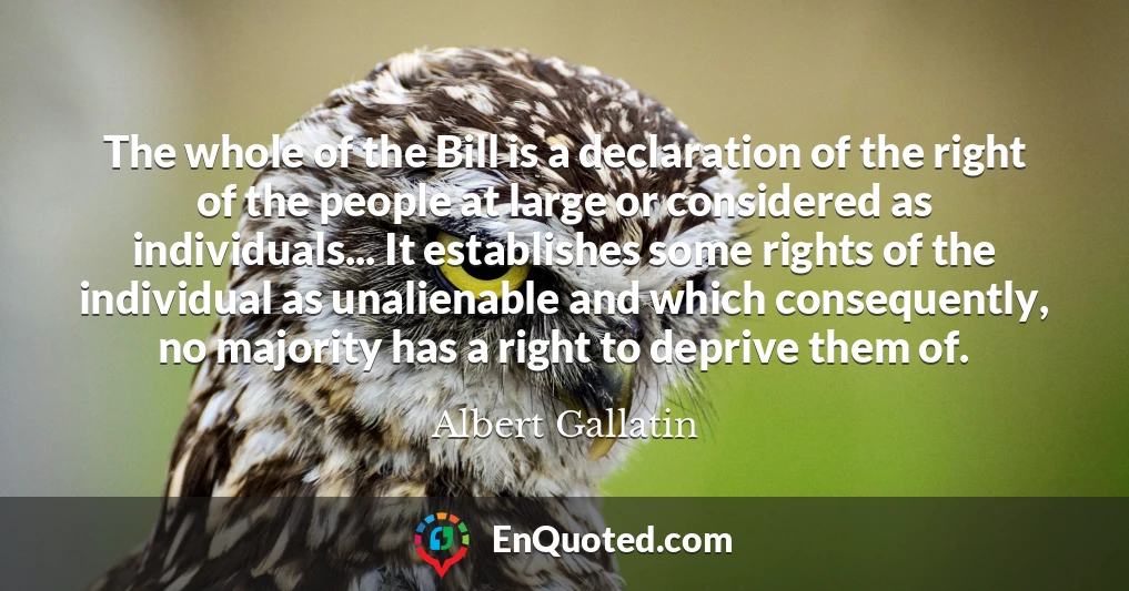 The whole of the Bill is a declaration of the right of the people at large or considered as individuals... It establishes some rights of the individual as unalienable and which consequently, no majority has a right to deprive them of.