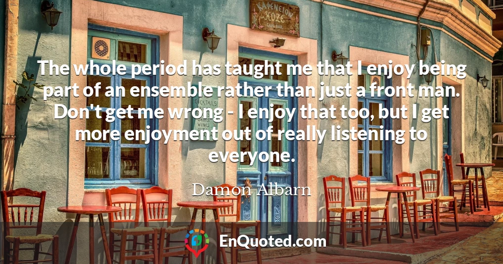 The whole period has taught me that I enjoy being part of an ensemble rather than just a front man. Don't get me wrong - I enjoy that too, but I get more enjoyment out of really listening to everyone.