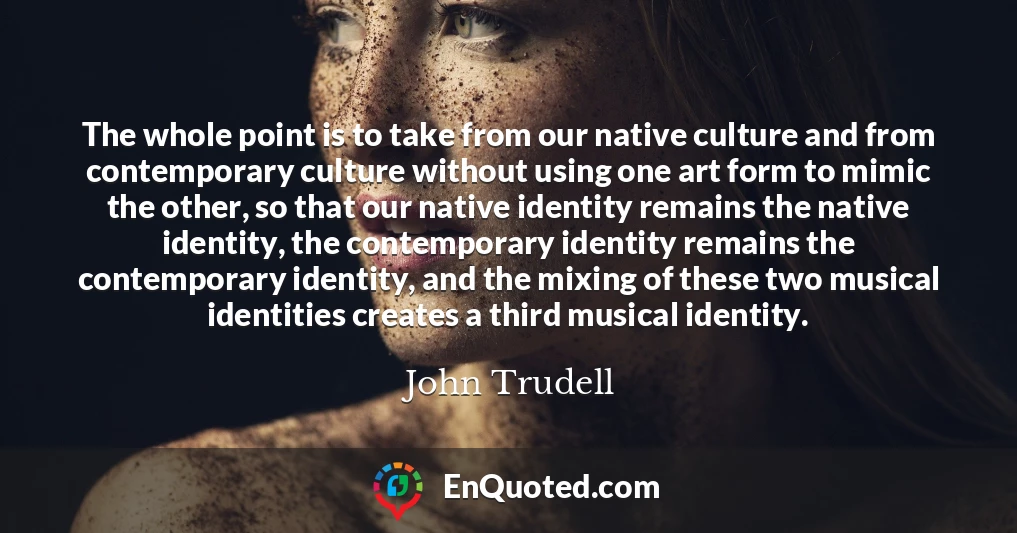 The whole point is to take from our native culture and from contemporary culture without using one art form to mimic the other, so that our native identity remains the native identity, the contemporary identity remains the contemporary identity, and the mixing of these two musical identities creates a third musical identity.