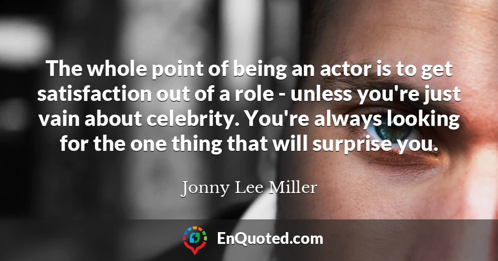 The whole point of being an actor is to get satisfaction out of a role - unless you're just vain about celebrity. You're always looking for the one thing that will surprise you.