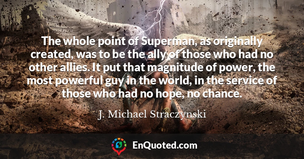 The whole point of Superman, as originally created, was to be the ally of those who had no other allies. It put that magnitude of power, the most powerful guy in the world, in the service of those who had no hope, no chance.