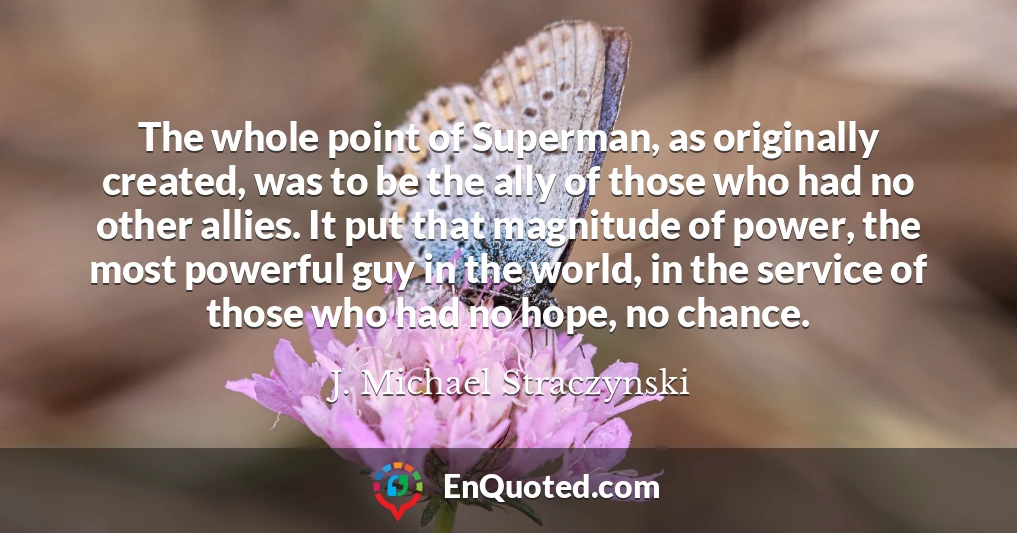 The whole point of Superman, as originally created, was to be the ally of those who had no other allies. It put that magnitude of power, the most powerful guy in the world, in the service of those who had no hope, no chance.