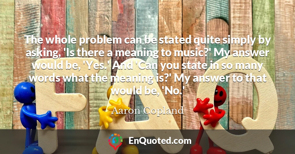 The whole problem can be stated quite simply by asking, 'Is there a meaning to music?' My answer would be, 'Yes.' And 'Can you state in so many words what the meaning is?' My answer to that would be, 'No.'