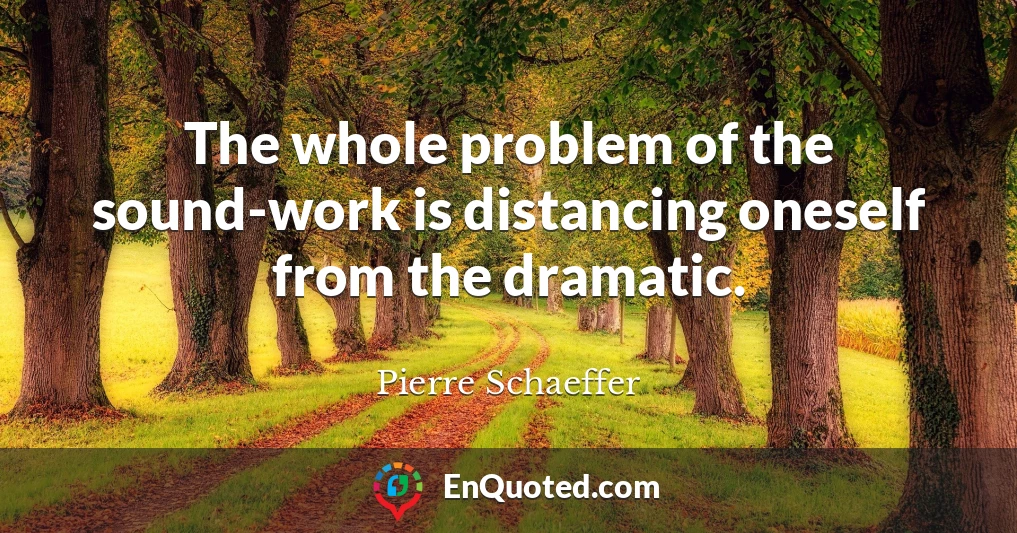 The whole problem of the sound-work is distancing oneself from the dramatic.