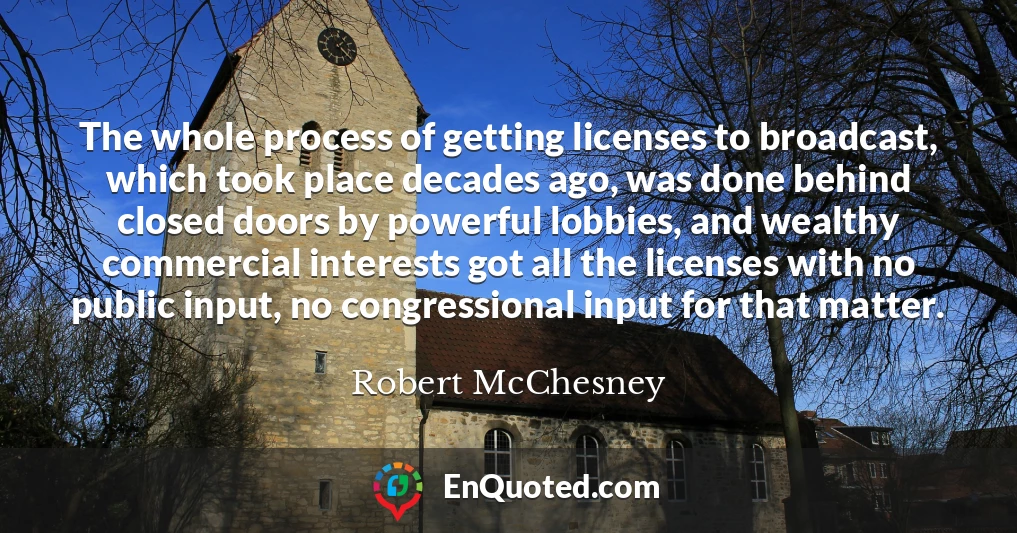 The whole process of getting licenses to broadcast, which took place decades ago, was done behind closed doors by powerful lobbies, and wealthy commercial interests got all the licenses with no public input, no congressional input for that matter.