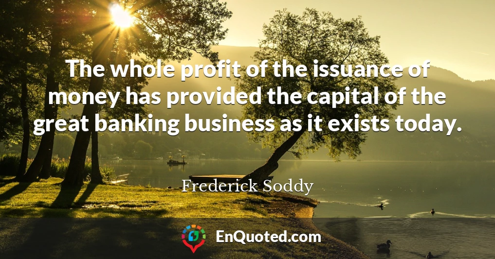 The whole profit of the issuance of money has provided the capital of the great banking business as it exists today.