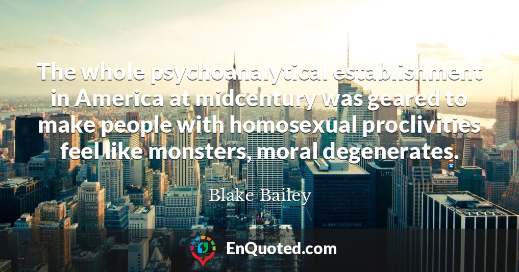 The whole psychoanalytical establishment in America at midcentury was geared to make people with homosexual proclivities feel like monsters, moral degenerates.