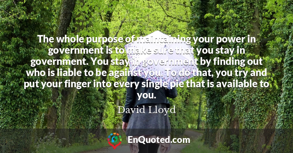 The whole purpose of maintaining your power in government is to make sure that you stay in government. You stay in government by finding out who is liable to be against you. To do that, you try and put your finger into every single pie that is available to you.