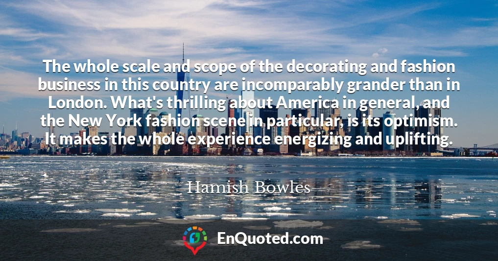 The whole scale and scope of the decorating and fashion business in this country are incomparably grander than in London. What's thrilling about America in general, and the New York fashion scene in particular, is its optimism. It makes the whole experience energizing and uplifting.