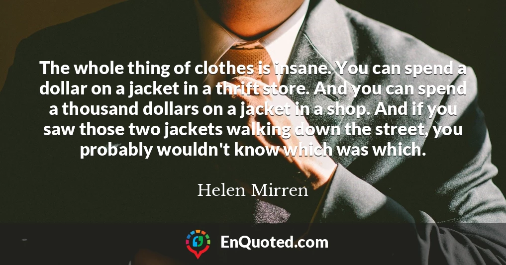 The whole thing of clothes is insane. You can spend a dollar on a jacket in a thrift store. And you can spend a thousand dollars on a jacket in a shop. And if you saw those two jackets walking down the street, you probably wouldn't know which was which.