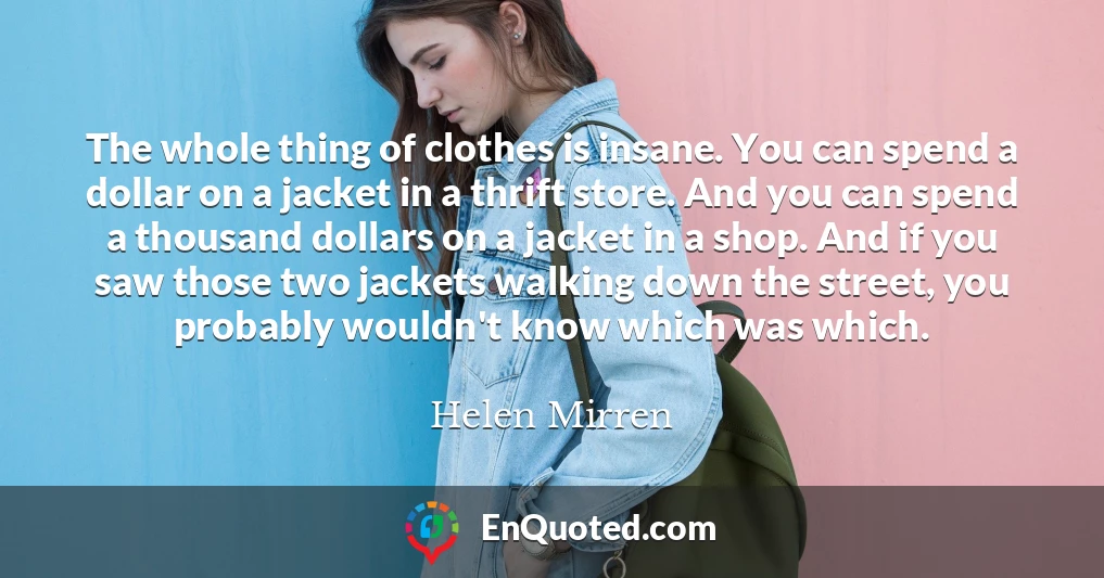 The whole thing of clothes is insane. You can spend a dollar on a jacket in a thrift store. And you can spend a thousand dollars on a jacket in a shop. And if you saw those two jackets walking down the street, you probably wouldn't know which was which.