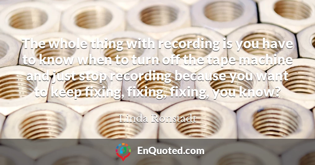 The whole thing with recording is you have to know when to turn off the tape machine and just stop recording because you want to keep fixing, fixing, fixing, you know?