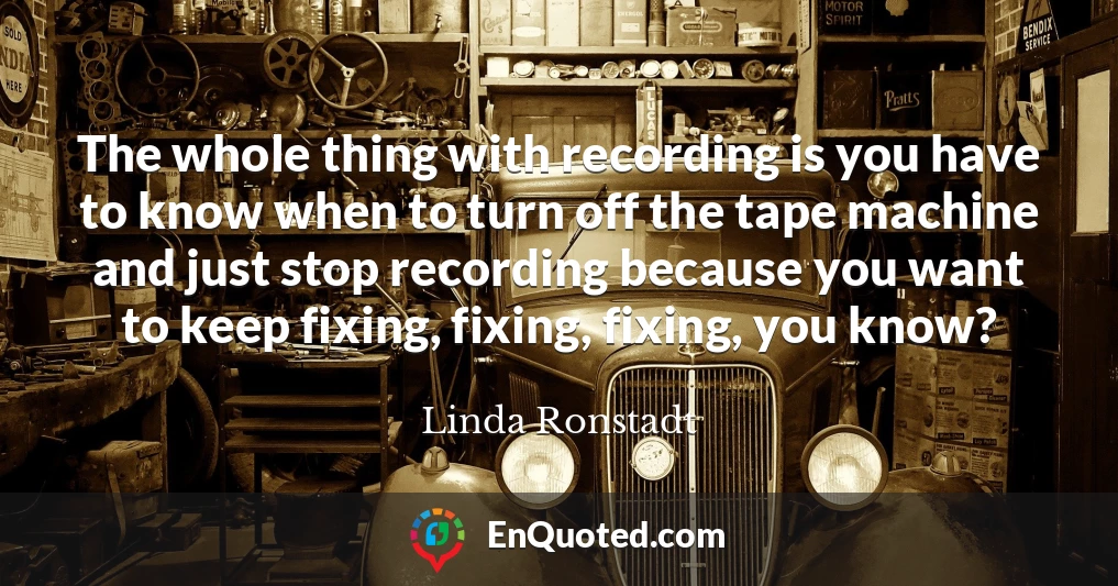 The whole thing with recording is you have to know when to turn off the tape machine and just stop recording because you want to keep fixing, fixing, fixing, you know?