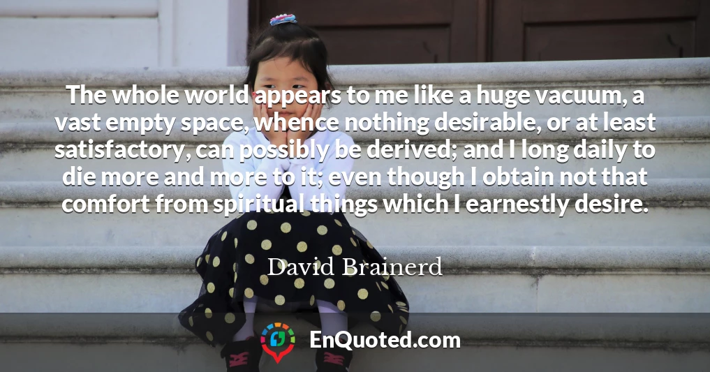 The whole world appears to me like a huge vacuum, a vast empty space, whence nothing desirable, or at least satisfactory, can possibly be derived; and I long daily to die more and more to it; even though I obtain not that comfort from spiritual things which I earnestly desire.