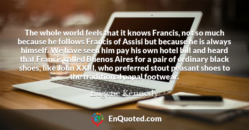 The whole world feels that it knows Francis, not so much because he follows Francis of Assisi but because he is always himself. We have seen him pay his own hotel bill and heard that Francis called Buenos Aires for a pair of ordinary black shoes, like John XXIII, who preferred stout peasant shoes to the traditional papal footwear.