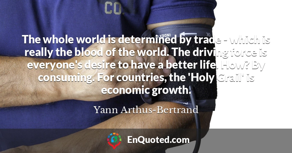 The whole world is determined by trade - which is really the blood of the world. The driving force is everyone's desire to have a better life. How? By consuming. For countries, the 'Holy Grail' is economic growth.