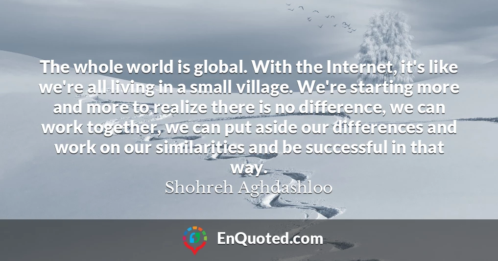 The whole world is global. With the Internet, it's like we're all living in a small village. We're starting more and more to realize there is no difference, we can work together, we can put aside our differences and work on our similarities and be successful in that way.