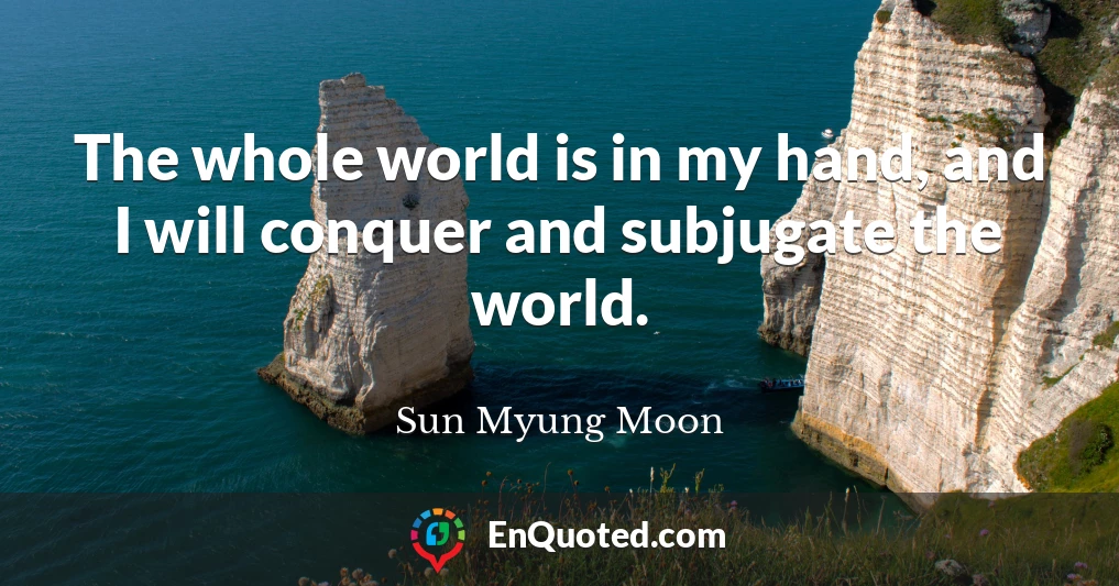 The whole world is in my hand, and I will conquer and subjugate the world.