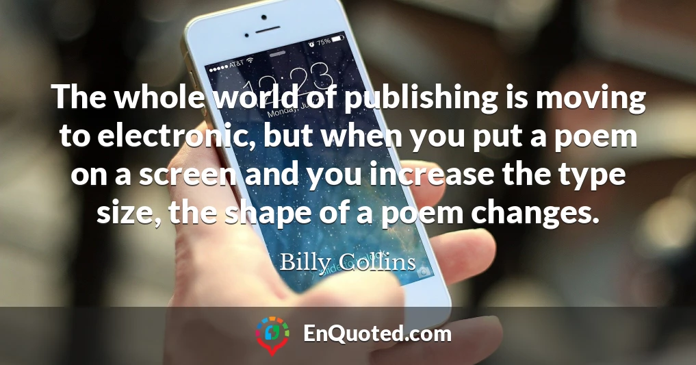 The whole world of publishing is moving to electronic, but when you put a poem on a screen and you increase the type size, the shape of a poem changes.