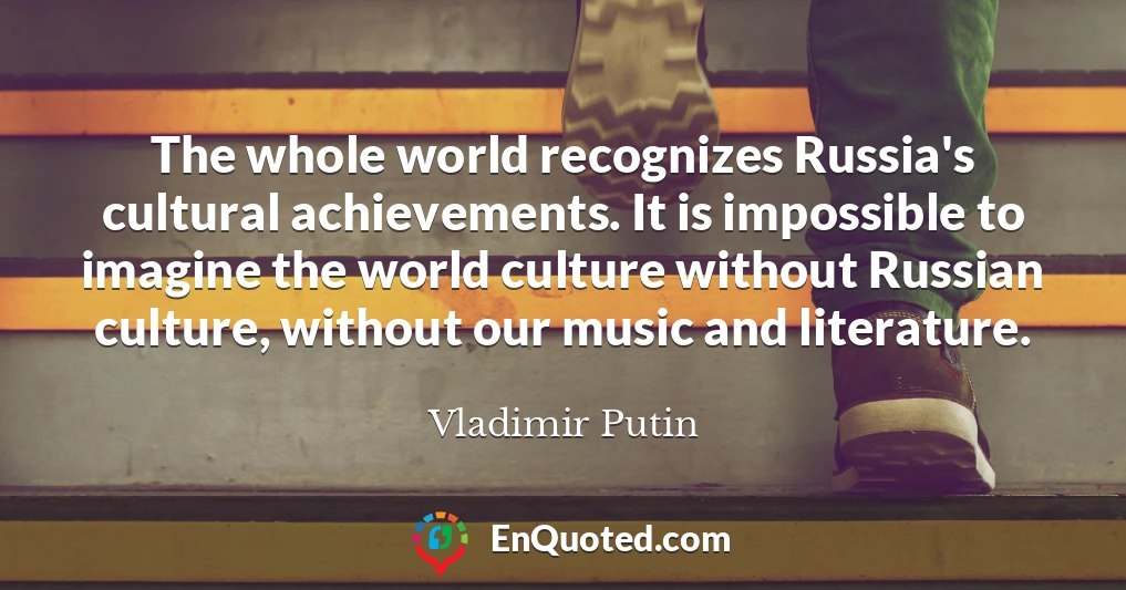 The whole world recognizes Russia's cultural achievements. It is impossible to imagine the world culture without Russian culture, without our music and literature.
