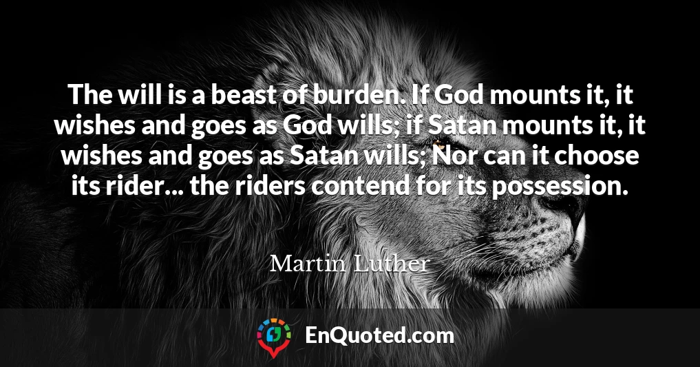 The will is a beast of burden. If God mounts it, it wishes and goes as God wills; if Satan mounts it, it wishes and goes as Satan wills; Nor can it choose its rider... the riders contend for its possession.