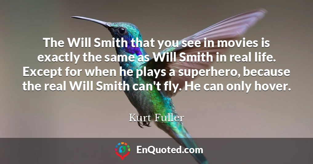 The Will Smith that you see in movies is exactly the same as Will Smith in real life. Except for when he plays a superhero, because the real Will Smith can't fly. He can only hover.