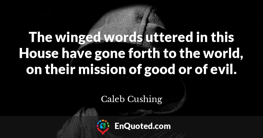 The winged words uttered in this House have gone forth to the world, on their mission of good or of evil.