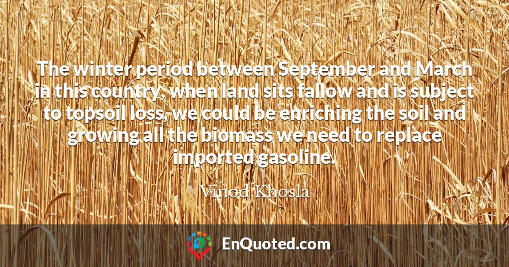 The winter period between September and March in this country, when land sits fallow and is subject to topsoil loss, we could be enriching the soil and growing all the biomass we need to replace imported gasoline.