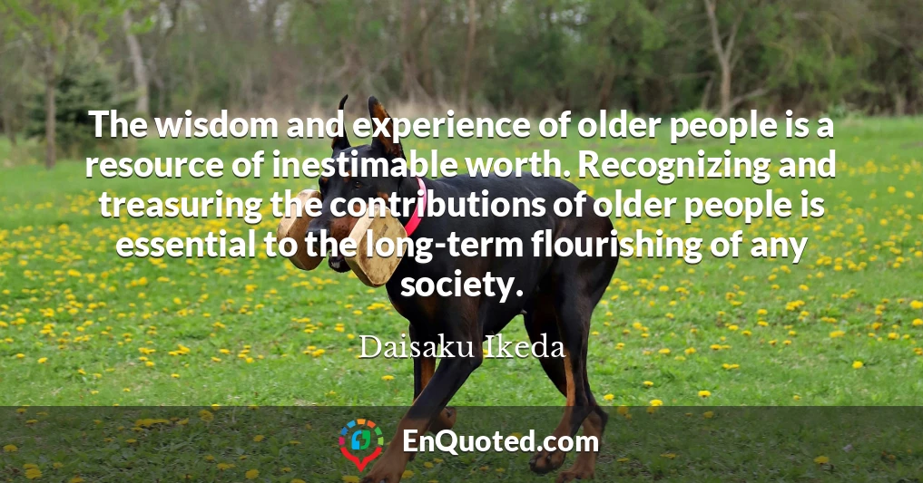 The wisdom and experience of older people is a resource of inestimable worth. Recognizing and treasuring the contributions of older people is essential to the long-term flourishing of any society.