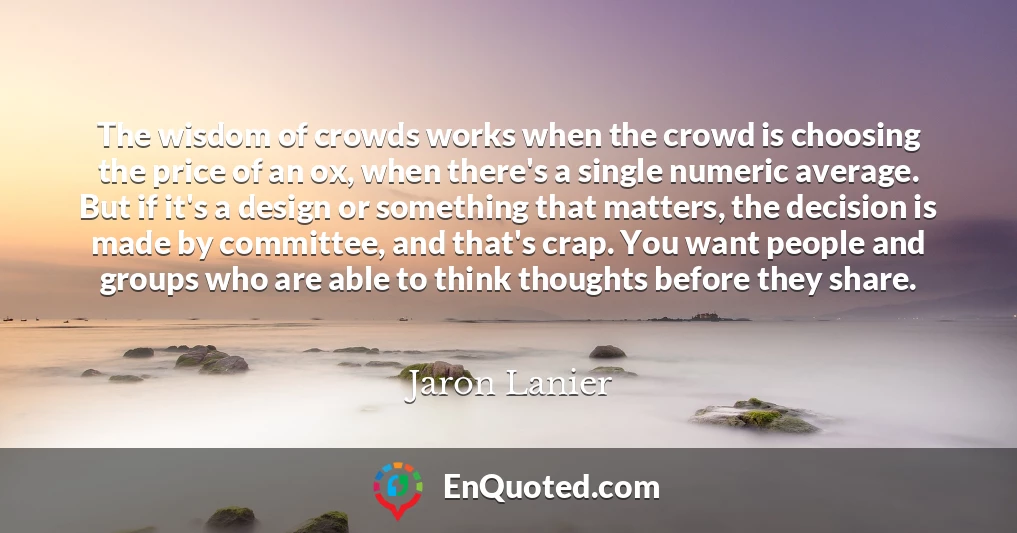 The wisdom of crowds works when the crowd is choosing the price of an ox, when there's a single numeric average. But if it's a design or something that matters, the decision is made by committee, and that's crap. You want people and groups who are able to think thoughts before they share.