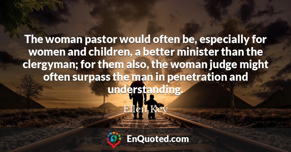 The woman pastor would often be, especially for women and children, a better minister than the clergyman; for them also, the woman judge might often surpass the man in penetration and understanding.