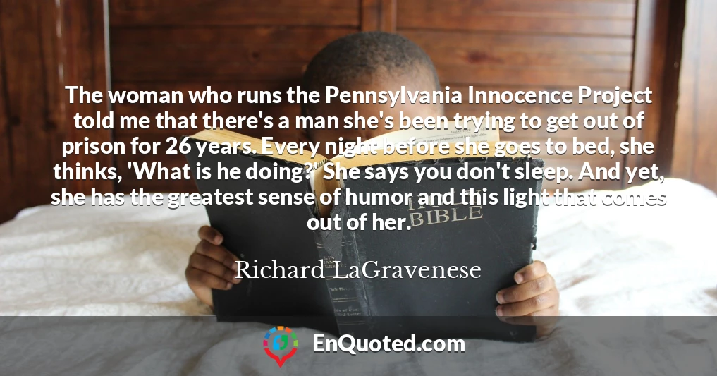 The woman who runs the Pennsylvania Innocence Project told me that there's a man she's been trying to get out of prison for 26 years. Every night before she goes to bed, she thinks, 'What is he doing?' She says you don't sleep. And yet, she has the greatest sense of humor and this light that comes out of her.