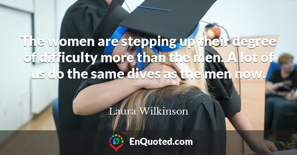 The women are stepping up their degree of difficulty more than the men. A lot of us do the same dives as the men now.
