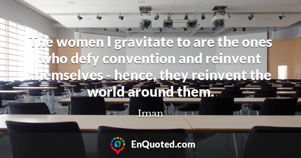 The women I gravitate to are the ones who defy convention and reinvent themselves - hence, they reinvent the world around them.