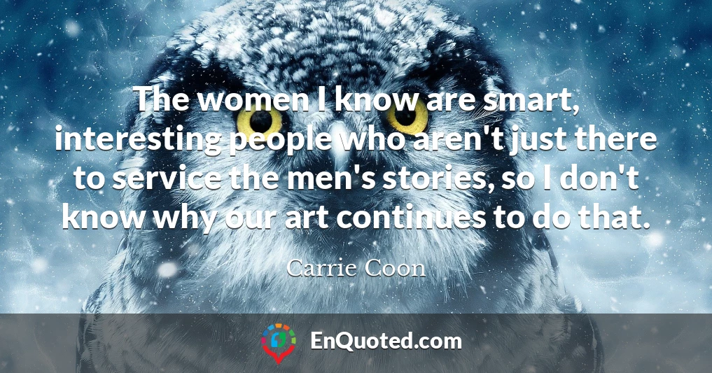 The women I know are smart, interesting people who aren't just there to service the men's stories, so I don't know why our art continues to do that.