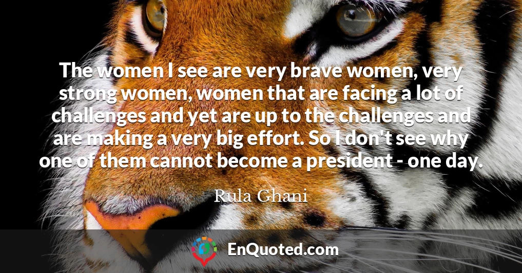 The women I see are very brave women, very strong women, women that are facing a lot of challenges and yet are up to the challenges and are making a very big effort. So I don't see why one of them cannot become a president - one day.