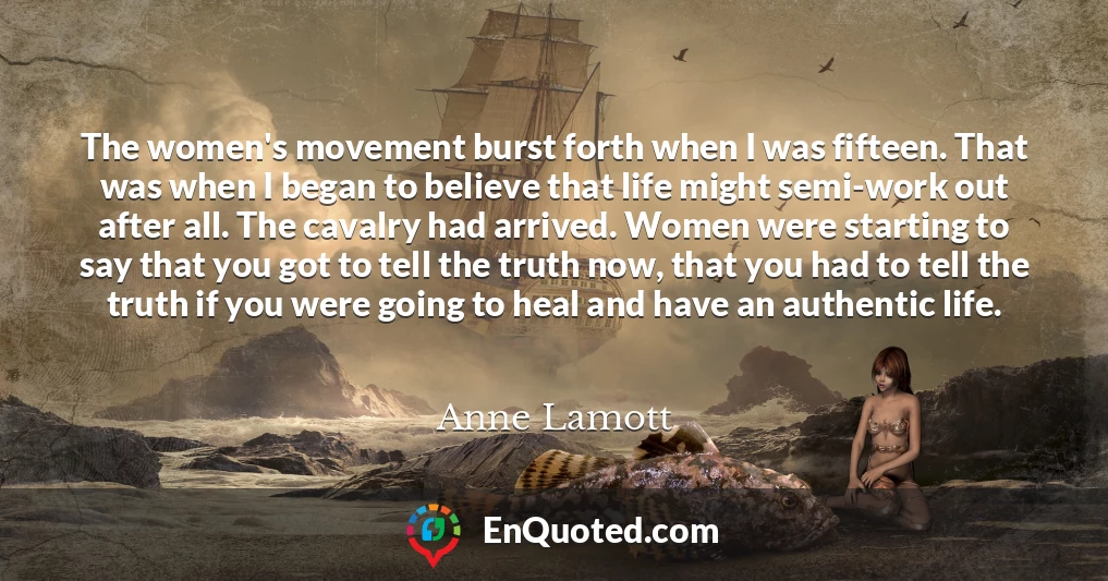 The women's movement burst forth when I was fifteen. That was when I began to believe that life might semi-work out after all. The cavalry had arrived. Women were starting to say that you got to tell the truth now, that you had to tell the truth if you were going to heal and have an authentic life.