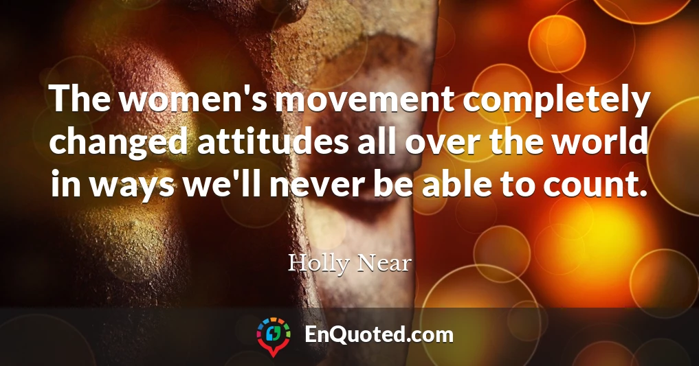 The women's movement completely changed attitudes all over the world in ways we'll never be able to count.