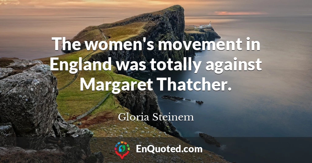 The women's movement in England was totally against Margaret Thatcher.
