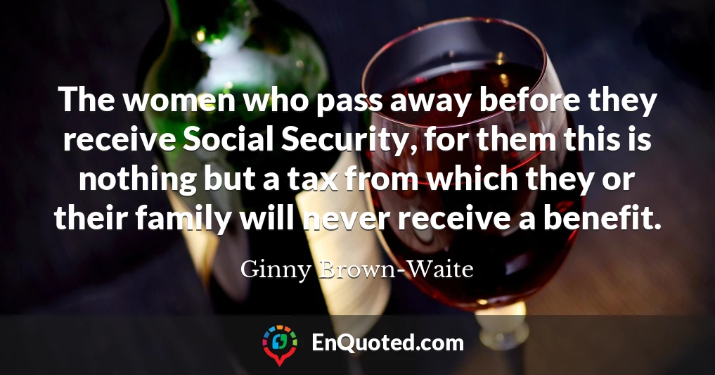 The women who pass away before they receive Social Security, for them this is nothing but a tax from which they or their family will never receive a benefit.