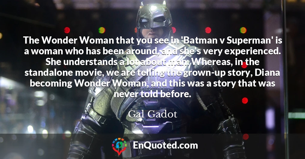 The Wonder Woman that you see in 'Batman v Superman' is a woman who has been around, and she's very experienced. She understands a lot about man. Whereas, in the standalone movie, we are telling the grown-up story, Diana becoming Wonder Woman, and this was a story that was never told before.