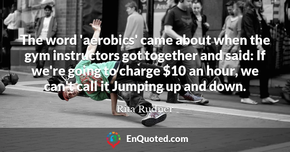 The word 'aerobics' came about when the gym instructors got together and said: If we're going to charge $10 an hour, we can't call it Jumping up and down.