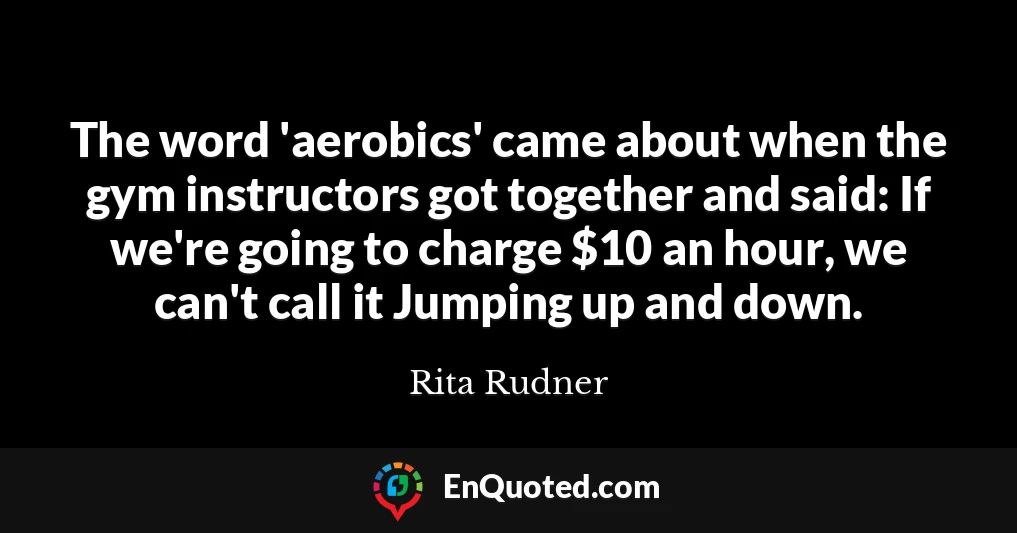 The word 'aerobics' came about when the gym instructors got together and said: If we're going to charge $10 an hour, we can't call it Jumping up and down.