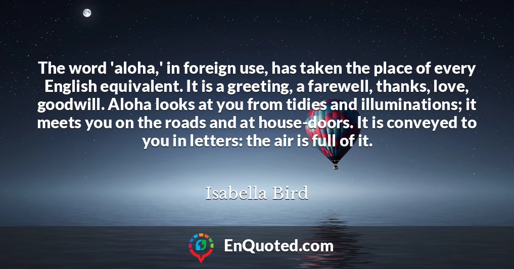 The word 'aloha,' in foreign use, has taken the place of every English equivalent. It is a greeting, a farewell, thanks, love, goodwill. Aloha looks at you from tidies and illuminations; it meets you on the roads and at house-doors. It is conveyed to you in letters: the air is full of it.