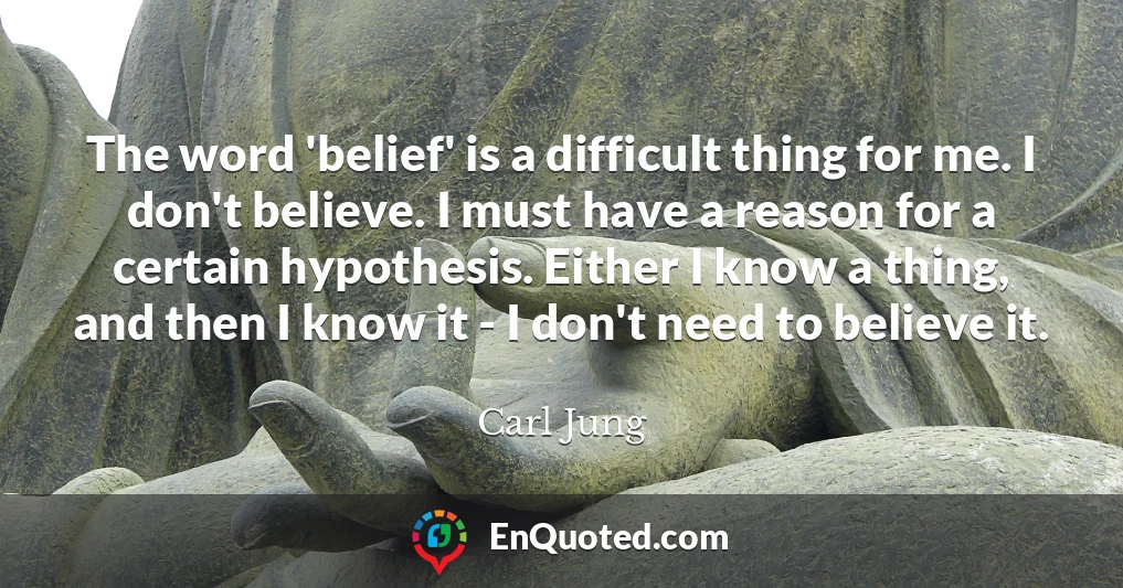 The word 'belief' is a difficult thing for me. I don't believe. I must have a reason for a certain hypothesis. Either I know a thing, and then I know it - I don't need to believe it.