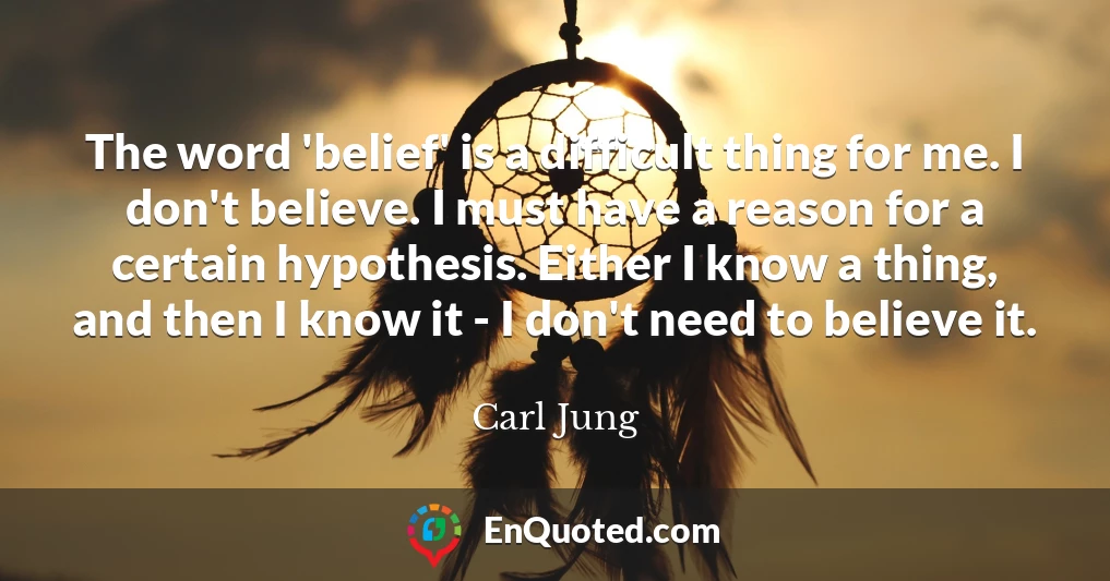 The word 'belief' is a difficult thing for me. I don't believe. I must have a reason for a certain hypothesis. Either I know a thing, and then I know it - I don't need to believe it.