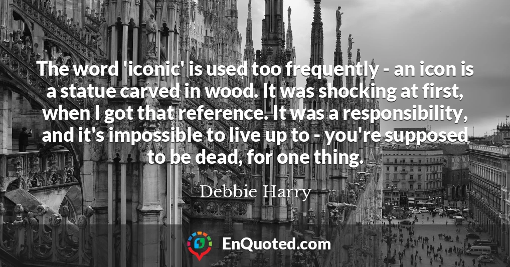 The word 'iconic' is used too frequently - an icon is a statue carved in wood. It was shocking at first, when I got that reference. It was a responsibility, and it's impossible to live up to - you're supposed to be dead, for one thing.